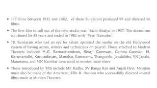 ➤ 117
fi
lms between 1935 and 1982, of these Sundaram produced 99 and directed 56
fi
lms.


➤ The
fi
rst
fi
lm to roll out of the new studio was `Sathi Ahalya' in 1937. The dream run
continued for 45 years and ended in 1982 with `Vetri Namathe'.


➤ TR Sundaram who had an eye for talent operated the studio on the old Hollywood
system of having actors, writers and technicians on payroll. Those attached to Modern
Theaters included M.G. Ramachandran, Sivaji Ganesan, Gemini Ganesan, M.
Karunanidhi, Kannadasan, Manohar, Ramasamy, Thangavelu. Jayalalitha, VN Janaki,
Manorama, and MN Nambiar have acted in movies made there


➤ Those introduced by TRS include MR Radha, SV Ranga Rao and Anjali Devi. Mention
must also be made of the American, Ellis R. Duncan who successfully directed several
fi
lms made at Modern Theatres.
 