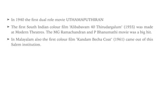 ➤ In 1940 the
fi
rst dual role movie UTHAMAPUTHIRAN


➤ The
fi
rst South Indian colour
fi
lm ‘Alibabavam 40 Thirudargalum’ (1955) was made
at Modern Theatres. The MG Ramachandran and P Bhanumathi movie was a big hit.


➤ In Malayalam also the
fi
rst colour
fi
lm ‘Kandam Becha Coat’ (1961) came out of this
Salem institution.
 
