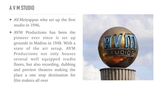 A V M STUDIO
➤ AV.Meiyappan who set up the
fi
rst
studio in 1946,


➤ AVM Productions has been the
pioneer ever since it set up
grounds in Madras in 1948. With a
state of the art setup, AVM
Productions not only houses
several well equipped studio
fl
oors, but also recording, dubbing
and preview theatres making the
place a one stop destination for
fi
lm makers all over
 