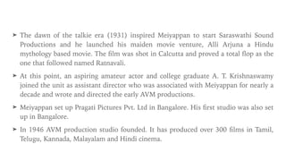➤ The dawn of the talkie era (1931) inspired Meiyappan to start Saraswathi Sound
Productions and he launched his maiden movie venture, Alli Arjuna a Hindu
mythology based movie. The
fi
lm was shot in Calcutta and proved a total
fl
op as the
one that followed named Ratnavali.


➤ At this point, an aspiring amateur actor and college graduate A. T. Krishnaswamy
joined the unit as assistant director who was associated with Meiyappan for nearly a
decade and wrote and directed the early AVM productions.


➤ Meiyappan set up Pragati Pictures Pvt. Ltd in Bangalore. His
fi
rst studio was also set
up in Bangalore.


➤ In 1946 AVM production studio founded. It has produced over 300
fi
lms in Tamil,
Telugu, Kannada, Malayalam and Hindi cinema.
 