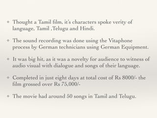 ❖ Thought a Tamil
fi
lm, it’s characters spoke verity of
language, Tamil ,Telugu and Hindi
.

❖ The sound recording was done using the Vitaphone
process by German technicians using German Equipment
.

❖ It was big hit, as it was a novelty for audience to witness of
audio visual with dialogue and songs of their language
.

❖ Completed in just eight days at total cost of Rs 8000/- the
fi
lm grossed over Rs 75,000/
-

❖ The movie had around 50 songs in Tamil and Telugu.
 
