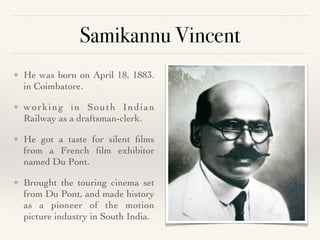 Samikannu Vincent
❖ He was born on April 18, 1883.
in Coimbatore.
 

❖ working in South Indian
Railway as a draftsman-clerk
.

❖ He got a taste for silent
fi
lms
from a French
fi
lm exhibitor
named Du Pont
.

❖ Brought the touring cinema set
from Du Pont, and made history
as a pioneer of the motion
picture industry in South India.
 
