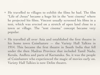 ❖ He travelled to villages to exhibit the
fi
lms he had. The
fi
lm
"Life of Jesus" became a huge hit in the "tent cinema" where
he projected his
fi
lms. Vincent usually screened his
fi
lms in a
tent, which was erected on a stretch of open land close to a
town or village. The “tent cinema” concept became very
popular
.

❖ He travelled all over Asia and established the
fi
rst theatre in
his home town Coimbatore — the Variety Hall Talkies in
1914. This became the
fi
rst theatre in South India that fell
under the then Madras Province that included Tamil Nadu,
Kerala, Andhra and parts of Karnataka. So, it was the people
of Coimbatore who experienced the magic of movies early on.
Variety Hall Talkies is now Delite theatre.
 