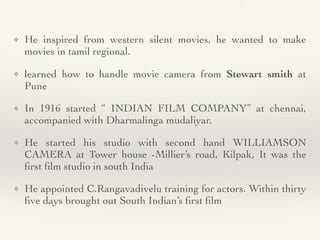 ❖ He inspired from western silent movies, he wanted to make
movies in tamil regional
.

❖ learned how to handle movie camera from Stewart smith at
Pune


❖ In 1916 started “ INDIAN FILM COMPANY” at chennai,
accompanied with Dharmalinga mudaliyar
.

❖ He started his studio with second hand WILLIAMSON
CAMERA at Tower house -Millier’s road, Kilpak, It was the
fi
rst
fi
lm studio in south Indi
a

❖ He appointed C.Rangavadivelu training for actors. Within thirty
fi
ve days brought out South Indian’s
fi
rst
fi
lm
 