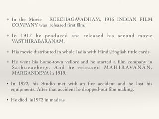 ❖ In the Movie KEECHAGAVADHAM, 1916 INDIAN FILM
COMPANY was released
fi
rst
fi
lm
.

❖ In 1917 he produced and released his second movie
VASTHIRABARANAM
.
❖ His movie distributed in whole India with Hindi,English tittle cards
.

❖ He went his home-town vellore and he started a
fi
lm company in
S a t h u v a c h e r y. A n d h e r e l e a s e d M A H I R AVA N A N ,
MARGANDEYA in 1919
.

• In 1922, his Studio met with an
fi
re accident and he lost his
equipments. After that accident he dropped-out
fi
lm making
.

• He died in1972 in madras
 