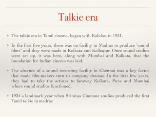 Talkie era
❖ The talkie era in Tamil cinema, began with Kalidas, in 1931
.

❖ In the
fi
rst
fi
ve years, there was no facility in Madras to produce “sound
fi
lms” and they were made in Kolkata and Kolhapur. Once sound studios
were set up, it was here, along with Mumbai and Kolkata, that the
foundation for Indian cinema was laid
.
❖ The absence of a sound recording facility in Chennai was a key factor
that made
fi
lm-makers turn to company dramas. In the
fi
rst few years,
they had to take the artistes to faraway Kolkata, Pune and Mumbai
where sound studios functioned
.

❖ 1934 a landmark year when Srinivas Cinetone studios produced the
fi
rst
Tamil talkie in madras
 