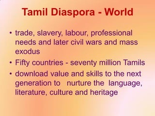 Tamil Diaspora - World
• trade, slavery, labour, professional
needs and later civil wars and mass
exodus
• Fifty countries - seventy million Tamils
• download value and skills to the next
generation to nurture the language,
literature, culture and heritage
 