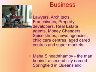 Business
• Lawyers, Architects,
Franchisees, Property
developers, Real Estate
agents, Money Changers,
Spice shops, news agencies,
child care centres, aged cared
centres and super markets
• Maha Sinnaththamby - the man
behind a second city named
Springfield in Queensland
 
