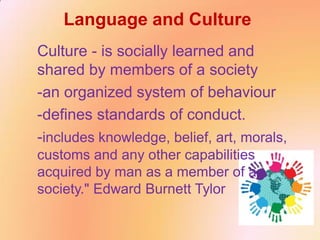 Language and Culture
Culture - is socially learned and
shared by members of a society
-an organized system of behaviour
-defines standards of conduct.
-includes knowledge, belief, art, morals,
customs and any other capabilities
acquired by man as a member of a
society." Edward Burnett Tylor
 