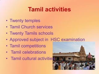 Tamil activities
• Twenty temples
• Tamil Church services
• Twenty Tamils schools
• Approved subject in HSC examination
• Tamil competitions
• Tamil celebrations
• Tamil cultural activities
 