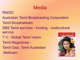 Media
RADIO
Australian Tamil Broadcasting Corporation
Tamil Muzahakkam
SBS Tamil services - funding - multicultural
service
T V - Global Tamil Vision
Tamil Magazines -
Tamil Osai ,Tamil Australian
Mellinam
 