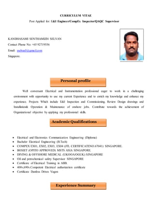 CURRICULUM VITAE
Post Applied for: E&I Engineer/CompEx Inspector/QAQC Supervisor
KANDHASAMI SENTHAMIZH SELVAN
Contact Phone No: +65 92719556
Email: sselvan5@gmail.com
Singapore.
Well conversant Electrical and Instrumentation professional eager to work in a challenging
environment with opportunity to use my current Experience and to enrich my knowledge and enhance my
experience. Projects Which include E&I Inspection and Commissioning, Review Design drawings and
Installation& Operation & Maintenance of onshore jobs. Contribute towards the achievement of
Organizational objective by applying my professional skills.
 Electrical and Electronics Communication Engineering (Diploma)
 Bachelor Electrical Engineering (B.Tech)
 COMPEX EX01, EX02, EX03, EX04 (JTL CERTIFICATENO.67041) SINGAPORE.
 BOSIET (OPITO APPROVED) MSTS ASIA SINGAPORE.
 DIVING & OFFSHORE MEDICAL (UKOOA/OGUK) SINGAPORE
 Oil and petrochemical safety Supervisor SINGAPORE
 Certificate of Electrical Training in ABB.
 400v,690v.Competent Electrical authorization certificate
 Certificate Danfoss Drives Vagon
Personal profile
Experience Summary
Academic Qualifications
 