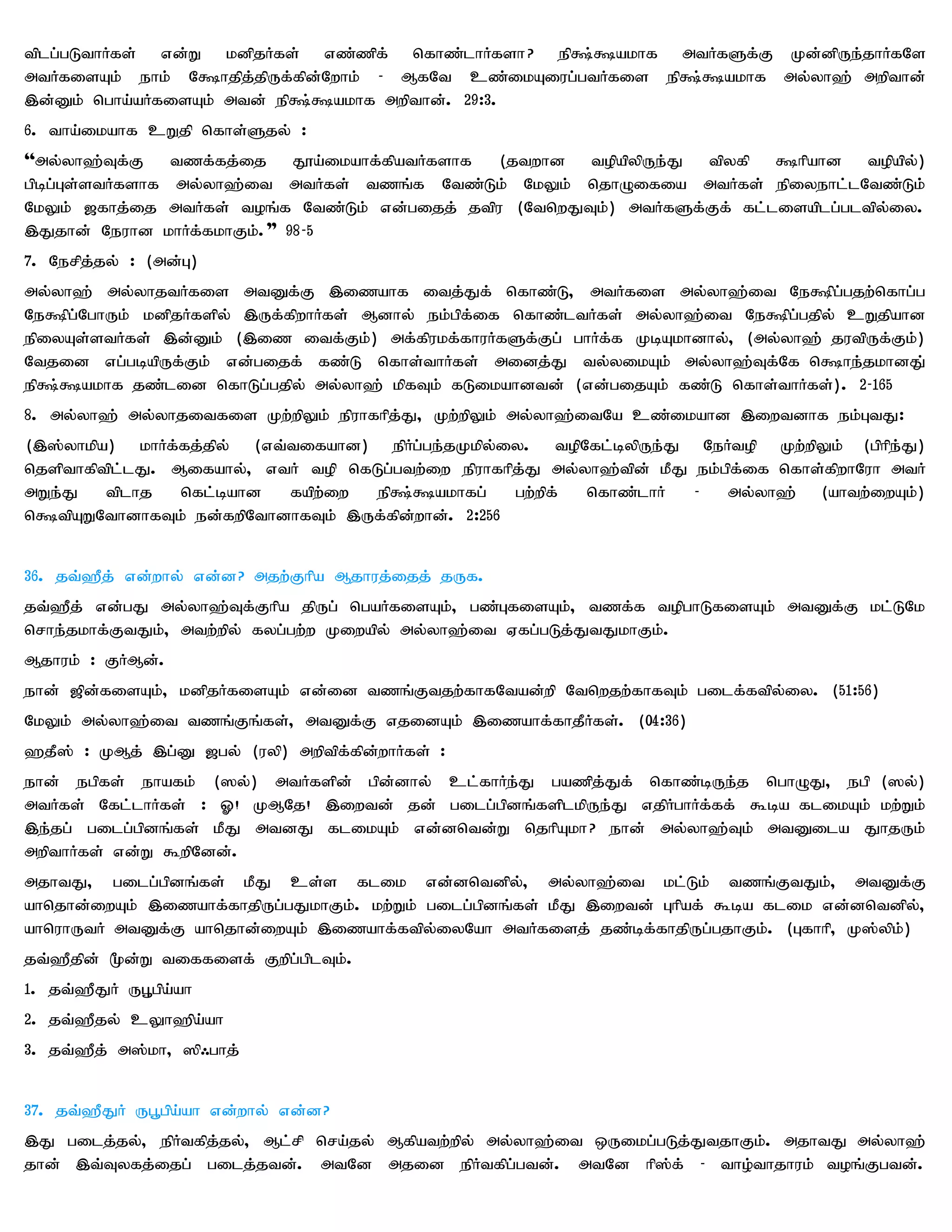 tplg;gLthHfs; vd;W kdpjHfs; vz;zpf; nfhz;lhHfsh? ep~;~akhf mtHfSf;F Kd;dpUe;jhHfNs
mtHfisAk; ehk; N~hjpj;jpUf;fpd;Nwhk; - MfNt cz;ikAiug;gtHfis ep~;~akhf my;yh`; mwpthd;;
,d;Dk; ngha;aHfisAk; mtd; ep~;~akhf mwpthd;. 29:3.
6. tha;ikahf cWjp nfhs;Sjy; :
''my;yh`;Tf;F tzf;fj;ij J}a;ikahf;fpatHfshf (jtwhd topapypUe;J tpyfp ~hpahd topapy;)
gpbg;Gs;stHfshf my;yh`;it mtHfs; tzq;f Ntz;Lk;; NkYk; njhOifia mtHfs; epiyehl;lNtz;Lk;;
NkYk; [fhj;ij mtHfs; toq;f Ntz;Lk; vd;gijj; jtpu (NtnwJTk;) mtHfSf;Ff; fl;lisaplg;gltpy;iy.
,Jjhd; Neuhd khHf;fkhFk;."" 98-5
7. Nerpj;jy; : (md;G)
my;yh`; my;yhjtHfis mtDf;F ,izahf itj;Jf; nfhz;L> mtHfis my;yh`;it Ne~pg;gjw;nfhg;g
Ne~pg;NghUk; kdpjHfspy; ,Uf;fpwhHfs;; Mdhy; ek;gpf;if nfhz;ltHfs; my;yh`;it Ne~pg;gjpy; cWjpahd
epiyAs;stHfs;; ,d;Dk; (,iz itf;Fk;) mf;fpukf;fhuHfSf;Fg; ghHf;f KbAkhdhy;> (my;yh`; jutpUf;Fk;)
Ntjid vg;gbapUf;Fk; vd;gijf; fz;L nfhs;thHfs;; midj;J ty;yikAk; my;yh`;Tf;Nf n~he;jkhdJ;
ep~;~akhf jz;lid nfhLg;gjpy; my;yh`; kpfTk; fLikahdtd; (vd;gijAk; fz;L nfhs;thHfs;). 2-165
8. my;yh`; my;yhjitfis Kw;wpYk; epuhfhpj;J> Kw;wpYk; my;yh`;itNa cz;ikahd ,iwtdhf ek;GtJ:
(,];yhkpa) khHf;fj;jpy; (vt;tifahd) epHg;ge;jKkpy;iy. topNfl;bypUe;J NeHtop Kw;wpYk; (gphpe;J)
njspthfptpl;lJ. Mifahy;> vtH top nfLg;gtw;iw epuhfhpj;J my;yh`;tpd; kPJ ek;gpf;if nfhs;fpwhNuh mtH
mWe;J    tplhj   nfl;bahd   fapw;iw ep~;~akhfg;     gw;wpf; nfhz;lhH    -   my;yh`; (ahtw;iwAk;)
n~tpAWNthdhfTk; ed;fwpNthdhfTk; ,Uf;fpd;whd;. 2:256


36. jt;`Pj; vd;why; vd;d? mjw;Fhpa Mjhuj;ijj; jUf.
jt;`Pj; vd;gJ my;yh`;Tf;Fhpa jpUg; ngaHfisAk;> gz;GfisAk;> tzf;f topghLfisAk; mtDf;F kl;LNk
nrhe;jkhf;FtJk;> mtw;wpy; fyg;gw;w Kiwapy; my;yh`;it Vfg;gLj;JtJkhFk;.
Mjhuk; : FHMd;.
ehd; [pd;fisAk;> kdpjHfisAk; vd;id tzq;Ftjw;fhfNtad;wp Ntnwjw;fhfTk; gilf;ftpy;iy. (51:56)
NkYk; my;yh`;it tzq;Fq;fs;> mtDf;F vjidAk; ,izahf;fhjPHfs;. (04:36)
`jP]; : KMj; ,g;D [gy; (uyp) mwptpf;fpd;whHfs; :
ehd; egpfs; ehafk; (]y;) mtHfspd; gpd;dhy; cl;fhHe;J gazpj;Jf; nfhz;bUe;j nghOJ> egp (]y;)
mtHfs; Nfl;lhHfs; : X! KMNj! ,iwtd; jd; gilg;gpdq;fsplkpUe;J vjpHghHf;ff; $ba flikAk; kw;Wk;
,e;jg; gilg;gpdq;fs; kPJ mtdJ flikAk; vd;dntd;W njhpAkh? ehd; my;yh`;Tk; mtDila JhjUk;
mwpthHfs; vd;W $wpNdd;.
mjhtJ> gilg;gpdq;fs; kPJ cs;s flik vd;dntdpy;> my;yh`;it kl;Lk; tzq;FtJk;> mtDf;F
ahnjhd;iwAk; ,izahf;fhjpUg;gJkhFk;. kw;Wk; gilg;gpdq;fs; kPJ ,iwtd; Ghpaf; $ba flik vd;dntdpy;>
ahnuhUtH mtDf;F ahnjhd;iwAk; ,izahf;ftpy;iyNah mtHfisj; jz;bf;fhjpUg;gjhFk;. (Gfhhp> K];ypk;)
jt;`Pjpd; %d;W tiffisf; Fwpg;gplTk;.
1. jt;`PJH UG+gpa;ah
2. jt;`Pjy; cYh`pa;ah
3. jt;`Pj; m];kh> ]p/ghj;


37. jt;`PJH Ug+gpa;ah vd;why; vd;d?
,J gilj;jy;> epHtfpj;jy;> Ml;rp nra;jy; Mfpatw;wpy; my;yh`;it xUikg;gLj;JtjhFk;. mjhtJ my;yh`;
jhd; ,t;Tyfj;ijg; gilj;jtd;. mtNd mjid epHtfpg;gtd;. mtNd hp];f; - tho;thjhuk; toq;Fgtd;.
 