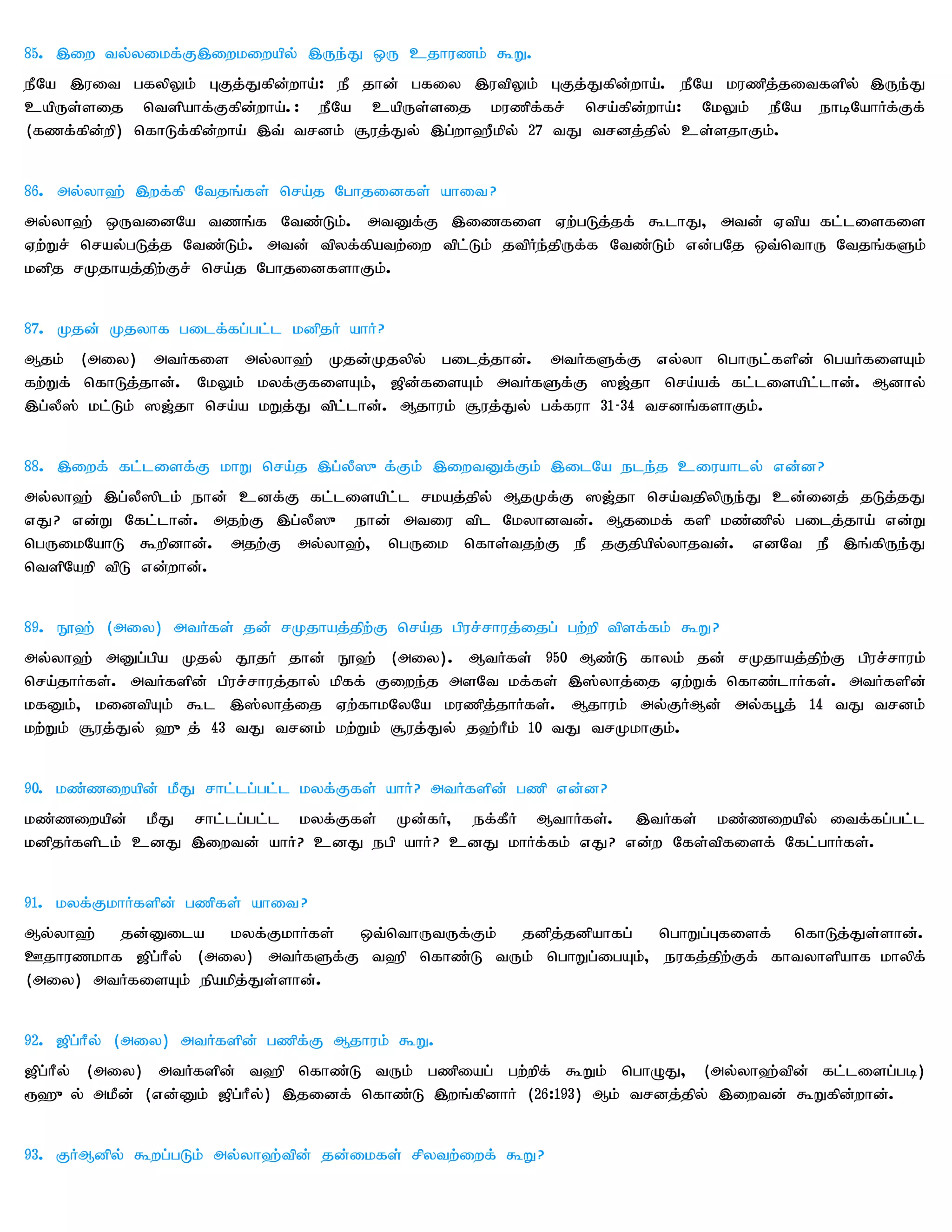85. ,iw ty;yikf;F,iwkiwapy; ,Ue;J xU cjhuzk; $W.
ePNa ,uit gfypYk; GFj;Jfpd;wha;: eP jhd; gfiy ,utpYk; GFj;Jfpd;wha;. ePNa kuzpj;jitfspy; ,Ue;J
capUs;sij ntspahf;Ffpd;wha;.: ePNa capUs;sij kuzpf;fr; nra;fpd;wha;: NkYk; ePNa ehbNahHf;Ff;
(fzf;fpd;wp) nfhLf;fpd;wha; ,t; trdk; #uj;Jy; ,g;wh`Pkpy; 27 tJ trdj;jpy; cs;sjhFk;.


86. my;yh`; ,wf;fp Ntjq;fs; nra;j Nghjidfs; ahit?
my;yh`; xUtidNa tzq;f Ntz;Lk;. mtDf;F ,izfis Vw;gLj;jf; $lhJ> mtd; Vtpa fl;lisfis
Vw;Wr; nray;gLj;j Ntz;Lk;. mtd; tpyf;fpatw;iw tpl;Lk; jtpHe;jpUf;f Ntz;Lk; vd;gNj xt;nthU Ntjq;fSk;
kdpj rKjhaj;jpw;Fr; nra;j NghjidfshFk;.


87. Kjd; Kjyhf gilf;fg;gl;l kdpjH ahH?
Mjk; (miy) mtHfis my;yh`; Kjd;Kjypy; gilj;jhd;. mtHfSf;F vy;yh nghUl;fspd; ngaHfisAk;
fw;Wf; nfhLj;jhd;. NkYk; kyf;FfisAk;> [pd;fisAk; mtHfSf;F ][;jh nra;af; fl;lisapl;lhd;. Mdhy;
,g;yP]; kl;Lk; ][;jh nra;a kWj;J tpl;lhd;. Mjhuk; #uj;Jy; gf;fuh 31-34 trdq;fshFk;.


88. ,iwf; fl;lisf;F khW nra;j ,g;yP]{f;Fk; ,iwtDf;Fk; ,ilNa ele;j ciuahly; vd;d?
my;yh`; ,g;yP]plk; ehd; cdf;F fl;lisapl;l rkaj;jpy; MjKf;F ][;jh nra;tjpypUe;J cd;idj; jLj;jJ
vJ? vd;W Nfl;lhd;. mjw;F ,g;yP]{ ehd; mtiu tpl Nkyhdtd;. Mjikf; fsp kz;zpy; gilj;jha; vd;W
ngUikNahL $wpdhd;. mjw;F my;yh`;> ngUik nfhs;tjw;F eP jFjpapy;yhjtd;. vdNt eP ,q;fpUe;J
ntspNawp tpL vd;whd;.


89. E}`; (miy) mtHfs; jd; rKjhaj;jpw;F nra;j gpur;rhuj;ijg; gw;wp tpsf;fk; $W?
my;yh`; mDg;gpa Kjy; J}jH jhd; E}`; (miy). MtHfs; 950 Mz;L fhyk; jd; rKjhaj;jpw;F gpur;rhuk;
nra;jhHfs;. mtHfspd; gpur;rhuj;jhy; kpff; Fiwe;j msNt kf;fs; ,];yhj;ij Vw;Wf; nfhz;lhHfs;. mtHfspd;
kfDk;> kidtpAk; $l ,];yhj;ij Vw;fhkNyNa kuzpj;jhHfs;. Mjhuk; my;FHMd; my;fG+j; 14 tJ trdk;
kw;Wk; #uj;Jy; `{j; 43 tJ trdk; kw;Wk; #uj;Jy; j`;hPk; 10 tJ trKkhFk;.


90. kz;ziwapd; kPJ rhl;lg;gl;l kyf;Ffs; ahH? mtHfspd; gzp vd;d?
kz;ziwapd; kPJ rhl;lg;gl;l kyf;Ffs; Kd;fH> ef;fPH MthHfs;. ,tHfs; kz;ziwapy; itf;fg;gl;l
kdpjHfsplk; cdJ ,iwtd; ahH? cdJ egp ahH? cdJ khHf;fk; vJ? vd;w Nfs;tpfisf; Nfl;ghHfs;.


91. kyf;FkhHfspd; gzpfs; ahit?
My;yh`; jd;Dila kyf;FkhHfs; xt;nthUtUf;Fk; jdpj;jdpahfg; nghWg;Gfisf; nfhLj;Js;shd;.
Cjhuzkhf [pg;hPy; (miy) mtHfSf;F t`p nfhz;L tUk; nghWg;igAk;> eufj;jpw;Ff; fhtyhspahf khypf;
(miy) mtHfisAk; epakpj;Js;shd;.


92. [pg;hPy; (miy) mtHfspd; gzpf;F Mjhuk; $W.
[pg;hPy; (miy) mtHfspd; t`p nfhz;L tUk; gzpiag; gw;wpf; $Wk; nghOJ> (my;yh`;tpd; fl;lisg;gb)
&`{y; mkPd; (vd;Dk; [pg;hPy;) ,jidf; nfhz;L ,wq;fpdhH (26:193) Mk; trdj;jpy; ,iwtd; $Wfpd;whd;.


93. FHMdpy; $wg;gLk; my;yh`;tpd; jd;ikfs; rpytw;iwf; $W?
 