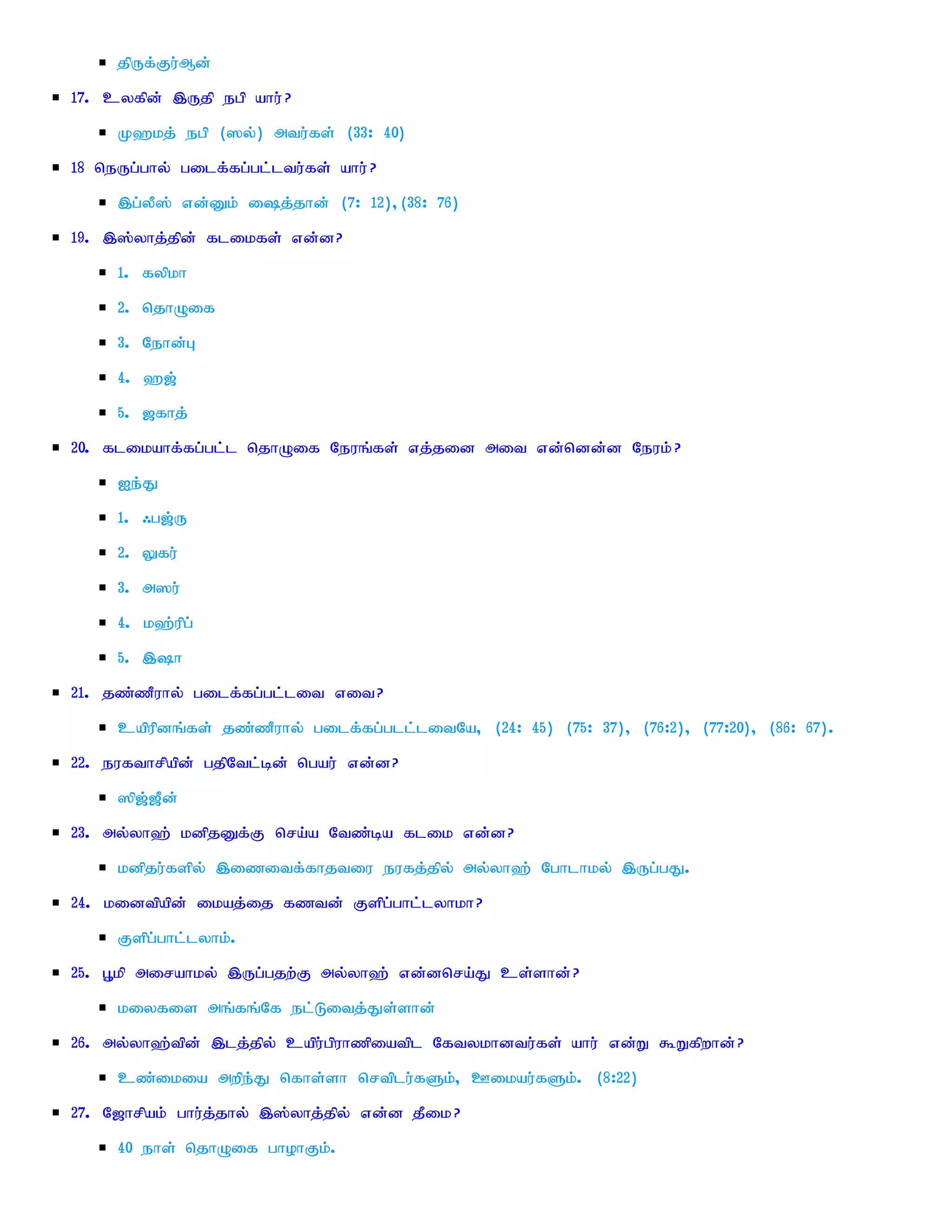 jpUf;Fu;Md;
17. cyfpd; ,Ujp egp ahu; ?
     K`kj; egp (]y;) mtu;fs; (33: 40)
18 neUg;ghy; gilf;fg;gl;ltu;fs; ahu; ?
     ,g;yP]; vd;Dk; ij;jhd; (7: 12)>(38: 76)
19. ,];yhj;jpd; flikfs; vd;d?
     1. fypkh
     2. njhOif
     3. Nehd;G
     4. `[;
     5. [fhj;
20. flikahf;fg;gl;l njhOif Neuq;fs; vj;jid mit vd;ndd;d Neuk; ?
     Ie;J
     1. /g[;U
     2. Yfu;
     3. m]u;
     4. k`;upg;
     5. ,h
21. jz;zPuhy; gilf;fg;gl;lit vit?
     capupdq;fs; jz;zPuhy; gilf;fg;gll;litNa> (24: 45) (75: 37)> (76:2)> (77:20)> (86: 67).
22. eufthrpapd; gjpNtl;bd; ngau; vd;d?
     ]p[;[Pd;
23. my;yh`; kdpjDf;F nra;a Ntz;ba flik vd;d?
     kdpju;fspy; ,izitf;fhjtiu eufj;jpy; my;yh`; Nghlhky; ,Ug;gJ.
24. kidtpapd; ikaj;ij fztd; Fspg;ghl;lyhkh?
     Fspg;ghl;lyhk;.
25. G+kp mirahky; ,Ug;gjw;F my;yh`; vd;dnra;J cs;shd;?
     kiyfis mq;fq;Nf el;Litj;Js;shd;
26. my;yh`;tpd; ,lj;jpy; capu;gpuhzpiatpl Nftykhdtu;fs; ahu; vd;W $Wfpwhd;?
     cz;ikia mwpe;J nfhs;sh nrtplu;fSk;> Cikau;fSk;. (8:22)
27. N[hrpak; ghu;j;jhy; ,];yhj;jpy; vd;d jPik?
     40 ehs; njhOif ghohFk;.
 