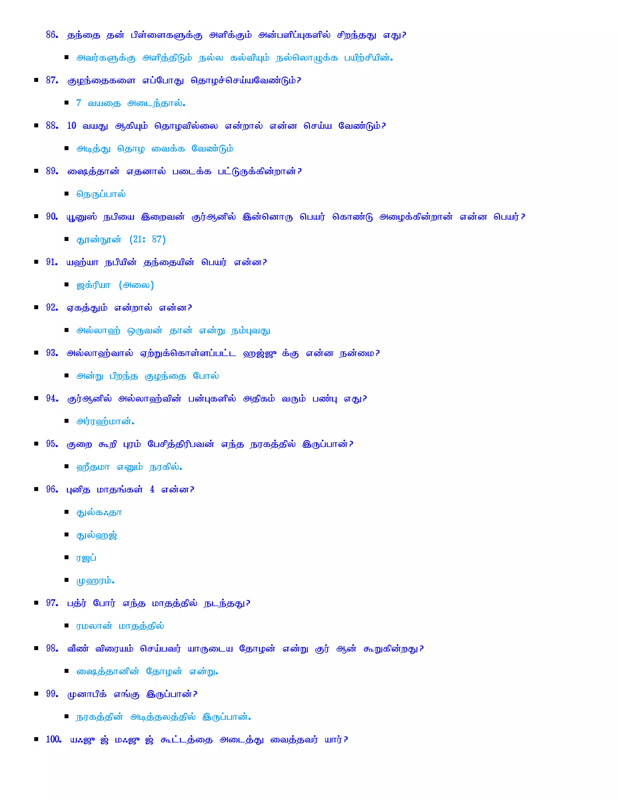 86. je;ij jd; gps;isfSf;F mspf;Fk; md;gspg;Gfspy; rpwe;jJ vJ?
     mtu;fSf;F mspj;jpLk; ey;y fy;tpAk; ey;nyhOf;f gapw;rpapd;.
87. Foe;ijfis vg;NghJ njhor;nra;aNtz;Lk;?
     7 taij mile;jhy;.
88. 10 taJ MfpAk; njhotpy;iy vd;why; vd;d nra;a Ntz;Lk;?
     mbj;J njho itf;f Ntz;Lk;
89. ij;jhd; vjdhy; gilf;f gl;LUf;fpd;whd; ?
     neUg;ghy;
90. A+D]; egpia ,iwtd; Fu;Mdpy; ,d;ndhU ngau; nfhz;L miof;fpd;whd; vd;d ngau; ?
     J}d;E}d; (21: 87)
91. a`;ah egpapd; je;ijapd; ngau; vd;d?
     [f;upah (miy)
92. Vfj;Jk; vd;why; vd;d?
     my;yh`; xUtd; jhd; vd;W ek;GtJ
93. my;yh`;thy; Vw;Wf;nfhs;sg;gl;l `[;[{f;F vd;d ed;ik?
     md;W gpwe;j Foe;ij Nghy;
94. Fu;Mdpy; my;yh`;tpd; gd;Gfspy; mjpfk; tUk; gz;G vJ?
     mu;u`;khd;.
95. Fiw $wp Guk; Ngrpj;jpupgtd; ve;j eufj;jpy; ,Ug;ghd;?
     `Pjkh vDk; eufpy;.
96. Gdpj khjq;fs; 4 vd;d?
     Jy;f/jh
     Jy;`[;
     u[g;
     K`uk;.
97. gj;u; Nghu; ve;j khjj;jpy; ele;jJ?
     ukyhd; khjj;jpy;
98. tPz; tpiuak; nra;gtu; ahUila Njhod; vd;W Fu; Md; $Wfpd;wJ?
     ij;jhdpd; Njhod; vd;W.
99. Kdhgpf; vq;F ,Ug;ghd;?
     eufj;jpd; mbj;jyj;jpy; ,Ug;ghd;.
100. a/[{[; k/[{[; $l;lj;ij milj;J itj;jtu; ahu; ?
 