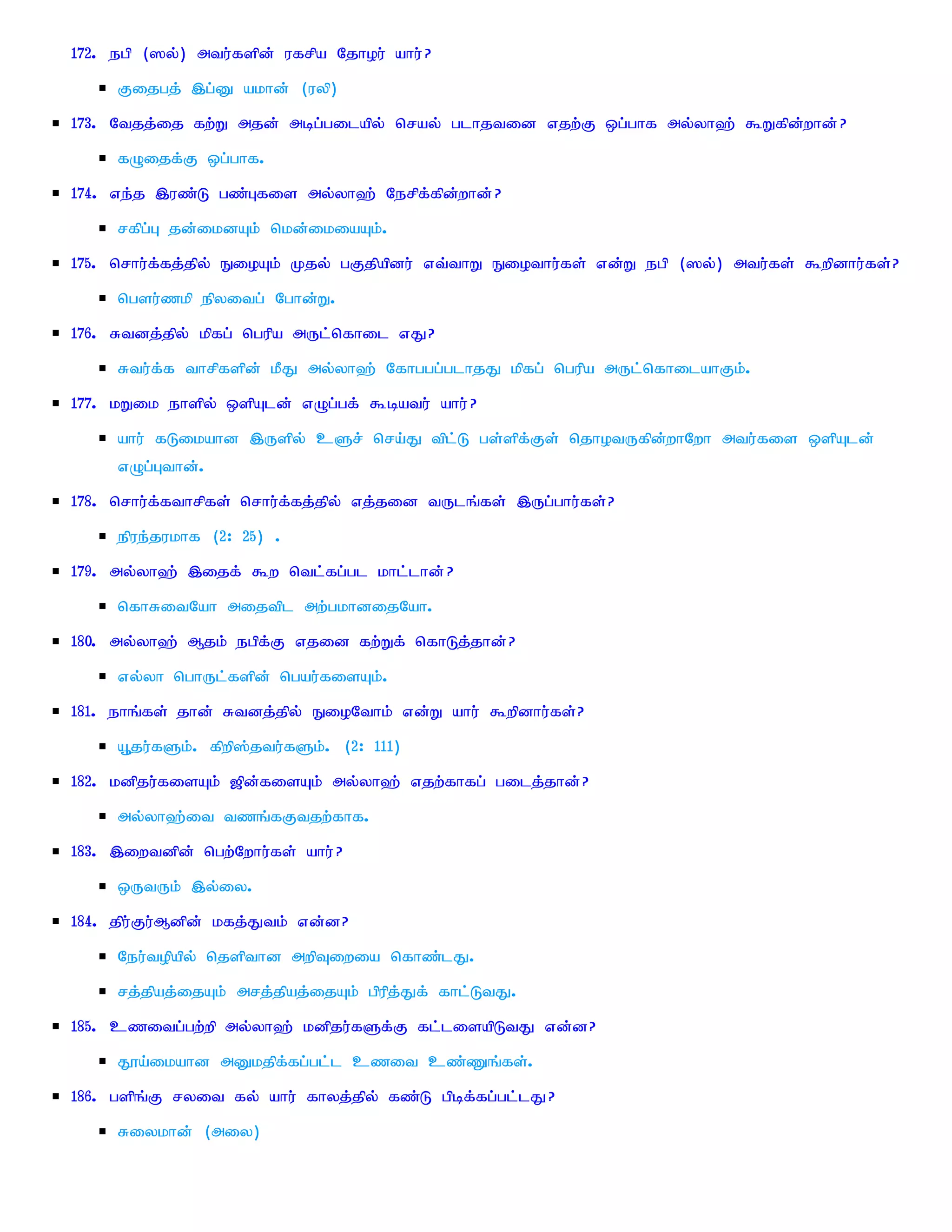 172. egp (]y;) mtu;fspd; ufrpa Njhou; ahu; ?
     Fijgj; ,g;D akhd; (uyp)
173. Ntjj;ij fw;W mjd; mbg;gilapy; nray; glhjtid vjw;F xg;ghf my;yh`; $Wfpd;whd; ?
     fOijf;F xg;ghf.
174. ve;j ,uz;L gz;Gfis my;yh`; Nerpf;fpd;whd; ?
     rfpg;G jd;ikdAk; nkd;ikiaAk;.
175. nrhu;f;fj;jpy; EioAk; Kjy; gFjpapdu; vt;thW Eiothu;fs; vd;W egp (]y;) mtu;fs; $wpdhu;fs;?
     ngsu;zkp epyitg; Nghd;W.
176. Rtdj;jpy; kpfg; ngupa mUl;nfhil vJ?
     Rtu;f;f thrpfspd; kPJ my;yh`; Nfhggg;glhjJ kpfg; ngupa mUl;nfhilahFk;.
177. kWik ehspy; xspAld; vOg;gf; $batu; ahu; ?
     ahu; fLikahd ,Uspy; cSr; nra;J tpl;L gs;spf;Fs; njhotUfpd;whNwh mtu;fis xspAld;
     vOg;Gthd;.
178. nrhu;f;fthrpfs; nrhu;f;fj;jpy; vj;jid tUlq;fs; ,Ug;ghu;fs;?
     epue;jukhf (2: 25) .
179. my;yh`; ,ijf; $w ntl;fg;gl khl;lhd; ?
     nfhRitNah mijtpl mw;gkhdijNah.
180. my;yh`; Mjk; egpf;F vjid fw;Wf; nfhLj;jhd; ?
     vy;yh nghUl;fspd; ngau;fisAk;.
181. ehq;fs; jhd; Rtdj;jpy; EioNthk; vd;W ahu; $wpdhu;fs;?
     A+ju;fSk;. fpwp];jtu;fSk;. (2: 111)
182. kdpju;fisAk; [pd;fisAk; my;yh`; vjw;fhfg; gilj;jhd;?
     my;yh`;it tzq;fFtjw;fhf.
183. ,iwtdpd; ngw;Nwhu;fs; ahu; ?
     xUtUk; ,y;iy.
184. jpu;Fu;Mdpd; kfj;Jtk; vd;d?
     Neu;topapy; njspthd mwpTiwia nfhz;lJ.
     rj;jpaj;ijAk; mrj;jpaj;ijAk; gpupj;Jf; fhl;LtJ.
185. czitg;gw;wp my;yh`; kdpju;fSf;F fl;lisapLtJ vd;d?
     J}a;ikahd mDkjpf;fg;gl;l czit cz;Zq;fs;.
186. gspq;F ryit fy; ahu; fhyj;jpy; fz;L gpbf;fg;gl;lJ?
     Riykhd; (miy)
 