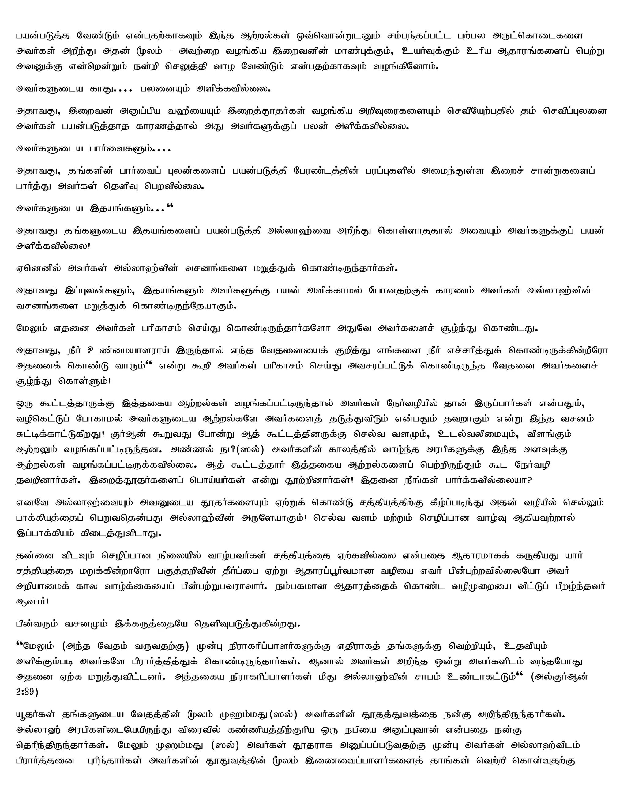 gad;gLj;j Ntz;Lk; vd;gjw;fhfTk; ,e;j Mw;wy;fs; xt;nthd;WlDk; rk;ge;jg;gl;l gw;gy mUl;nfhilfis
mtHfs; mwpe;J mjd; %yk; - mtw;iw toq;fpa ,iwtdpd; khz;Gf;Fk;> caHTf;Fk; chpa Mjhuq;fisg; ngw;W
mtDf;F vd;nwd;Wk; ed;wp nrYj;jp tho Ntz;Lk; vd;gjw;fhfTk; toq;fpNdhk;.
mtHfSila fhJ.... gyidAk; mspf;ftpy;iy.
mjhtJ> ,iwtd; mDg;gpa t`PiaAk; ,iwj;J}jHfs; toq;fpa mwpTiufisAk; nrtpNaw;gjpy; jk; nrtpg;Gyid
mtHfs; gad;gLj;jhj fhuzj;jhy; mJ mtHfSf;Fg; gyd; mspf;ftpy;iy.
mtHfSila ghHitfSk;....
mjhtJ> jq;fspd; ghHitg; Gyd;fisg; gad;gLj;jp Nguz;lj;jpd; gug;Gfspy; mike;Js;s ,iwr; rhd;Wfisg;
ghHj;J mtHfs; njspT ngwtpy;iy.
mtHfSila ,jaq;fSk;...''
mjhtJ jq;fSila ,jaq;fisg; gad;gLj;jp my;yh`;it mwpe;J nfhs;shjjhy; mitAk; mtHfSf;Fg; gad;
mspf;ftpy;iy!
Vnddpy; mtHfs; my;yh`;tpd; trdq;fis kWj;Jf; nfhz;bUe;jhHfs;.
mjhtJ ,g;Gyd;fSk;> ,jaq;fSk; mtHfSf;F gad; mspf;fhky; Nghdjw;Ff; fhuzk; mtHfs; my;yh`;tpd;
trdq;fis kWj;Jf; nfhz;bUe;NjahFk;.
NkYk; vjid mtHfs; ghpfhrk; nra;J nfhz;bUe;jhHfNsh mJNt mtHfisr; #o;e;J nfhz;lJ.
mjhtJ> ePH cz;ikahsuha; ,Ue;jhy; ve;j Ntjidiaf; Fwpj;J vq;fis ePH vr;rhpj;Jf; nfhz;bUf;fpd;wPNuh
mjidf; nfhz;L thUk;'' vd;W $wp mtHfs; ghpfhrk; nra;J mtrug;gl;Lf; nfhz;bUe;j Ntjid mtHfisr;
#o;e;J nfhs;Sk;!
xU $l;lj;jhUf;F ,j;jifa Mw;wy;fs; toq;fg;gl;bUe;jhy; mtHfs; NeHtopapy; jhd; ,Ug;ghHfs; vd;gJk;>
topnfl;Lg; Nghfhky; mtHfSila Mw;wy;fNs mtHfisj; jLj;JtpLk; vd;gJk; jtwhFk; vd;W ,e;j trdk;
Rl;bf;fhl;LfpwJ! FHMd; $WtJ Nghd;W Mj; $l;lj;jpdUf;F nry;t tsKk;> cly;typikAk;> tpsq;Fk;
Mw;wYk; toq;fg;gl;bUe;jd. mz;zy; egp(]y;) mtHfspd; fhyj;jpy; tho;e;j mugpfSf;F ,e;j msTf;F
Mw;wy;fs; toq;fg;gl;bUf;ftpy;iy. Mj; $l;lj;jhH ,j;jifa Mw;wy;fisg; ngw;wpUe;Jk; $l NeHtop
jtwpdhHfs;. ,iwj;J}jHfisg; ngha;aHfs; vd;W J}w;wpdhHfs;! ,jid ePq;fs; ghHf;ftpy;iyah?
vdNt my;yh`;itAk; mtDila J}jHfisAk; Vw;Wf; nfhz;L rj;jpaj;jpw;F fPo;g;gbe;J mjd; topapy; nry;Yk;
ghf;fpaj;ijg; ngWtnjd;gJ my;yh`;tpd; mUNsahFk;! nry;t tsk; kw;Wk; nropg;ghd tho;T Mfpatw;why;
,g;ghf;fpak; fpilj;JtplhJ.
jd;id tplTk; nropg;ghd epiyapy; tho;gtHfs; rj;jpaj;ij Vw;ftpy;iy vd;gij Mjhukhff; fUjpaJ ahH
rj;jpaj;ij kWf;fpd;whNuh gFj;jwptpd; jPHg;ig Vw;W Mjhug;g+Htkhd topia vtH gpd;gw;wtpy;iyNah mtH
mwpahikf; fhy tho;f;ifiag; gpd;gw;WgtuhthH. ek;gfkhd Mjhuj;ijf; nfhz;l topKiwia tpl;Lg; gpwo;e;jtH
MthH!
gpd;tUk; trdKk; ,f;fUj;ijNa njspTgLj;Jfpd;wJ.
''NkYk; (me;j Ntjk; tUtjw;F) Kd;G epuhfhpg;ghsHfSf;F vjpuhfj; jq;fSf;F ntw;wpAk;> cjtpAk;
mspf;Fk;gb mtHfNs gpuhHj;jpj;Jf; nfhz;bUe;jhHfs;. Mdhy; mtHfs; mwpe;j xd;W mtHfsplk; te;jNghJ
mjid Vw;f kWj;Jtpl;ldH. mj;jifa epuhfhpg;ghsHfs; kPJ my;yh`;tpd; rhgk; cz;lhfl;Lk;'' (my;FHMd;
2:89)
åjHfs; jq;fSila Ntjj;jpd; %yk; K`k;kJ(]y;) mtHfspd; J}jj;Jtj;ij ed;F mwpe;jpUe;jhHfs;.
my;yh`; mugpfspilNaapUe;J tpiutpy; fz;zpaj;jpw;Fhpa xU egpia mDg;Gthd; vd;gij ed;F
njhpe;jpUe;jhHfs;. NkYk; K`k;kJ (]y;) mtHfs; J}juhf mDg;gg;gLtjw;F Kd;G mtHfs; my;yh`;tplk;
gpuhHj;jid Ghpe;jhHfs; mtHfspd; J}Jtj;jpd; %yk; ,izitg;ghsHfisj; jhq;fs; ntw;wp nfhs;tjw;F
 