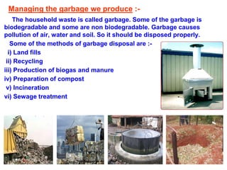 Managing the garbage we produce :-
The household waste is called garbage. Some of the garbage is
biodegradable and some are non biodegradable. Garbage causes
pollution of air, water and soil. So it should be disposed properly.
Some of the methods of garbage disposal are :-
i) Land fills
ii) Recycling
iii) Production of biogas and manure
iv) Preparation of compost
v) Incineration
vi) Sewage treatment
 