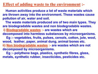 Effect of adding waste to the environment :-
Human activities produce a lot of waste materials which
are thrown away into the environment. These wastes cause
pollution of air, water and soil.
The waste materials produced are of two main types. They
are biodegradable wastes and non biodegradable wastes.
i) Biodegradable wastes :- are wastes which are
decomposed into harmless substances by microorganisms.
Eg :- vegetables, fruits, pulses, cereals, cotton, jute, wool,
wood, leather, paper, animal dung, animal bones etc.
ii) Non biodegradable wastes :- are wastes which are not
decomposed by microorganisms.
Eg :- polythene bags, plastics, synthetic fibres, glass,
metals, synthetic rubber, insecticides, pesticides etc.
 