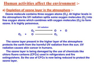 Human activities affect the environment :-
a) Depletion of ozone layer in the atmosphere :-
Ozone molecule contains three oxygen atoms (O3). At higher levels in
the atmosphere the UV radiation splits some oxygen molecules (O2) into
free oxygen atoms which combines with oxygen molecules (O2) to form
ozone. It is highly poisonous.
UV radiation
O2 O + O
O2 + O O3
The ozone layer present in the higher layer of the atmosphere
protects the earth from the harmful UV radiation from the sun. UV
radiation causes skin cancer in humans.
The ozone layer is being damaged by the use of chemicals like
chloro fluoro carbons (CFCs) used in refrigerators and fire
extinguishers. So the use of CFCs is now being reduced to protect the
ozone layer.
 