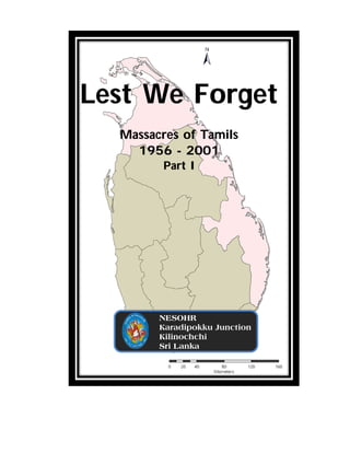 Lest We Forget
  Massacres of Tamils
    1956 - 2001
        Part I




        NESOHR
        Karadipokku Junction
        Kilinochchi
        Sri Lanka
 