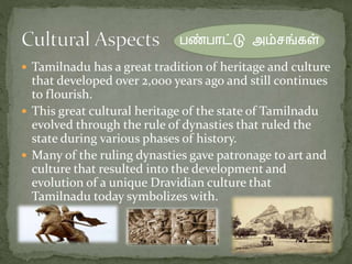  Tamilnadu has a great tradition of heritage and culture
that developed over 2,000 years ago and still continues
to flourish.
 This great cultural heritage of the state of Tamilnadu
evolved through the rule of dynasties that ruled the
state during various phases of history.
 Many of the ruling dynasties gave patronage to art and
culture that resulted into the development and
evolution of a unique Dravidian culture that
Tamilnadu today symbolizes with.
பண்பாட்டு அம்சங்கள்
 