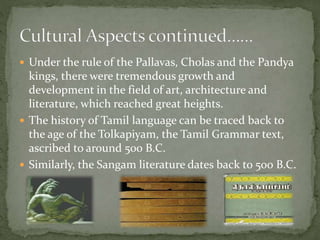  Under the rule of the Pallavas, Cholas and the Pandya
kings, there were tremendous growth and
development in the field of art, architecture and
literature, which reached great heights.
 The history of Tamil language can be traced back to
the age of the Tolkapiyam, the Tamil Grammar text,
ascribed to around 500 B.C.
 Similarly, the Sangam literature dates back to 500 B.C.
 
