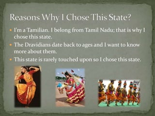  I’m a Tamilian. I belong from Tamil Nadu; that is why I
chose this state.
 The Dravidians date back to ages and I want to know
more about them.
 This state is rarely touched upon so I chose this state.
 