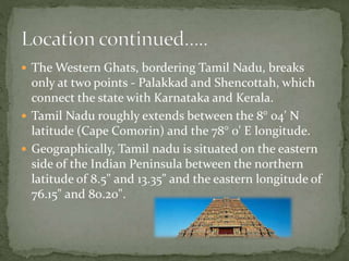  The Western Ghats, bordering Tamil Nadu, breaks
only at two points - Palakkad and Shencottah, which
connect the state with Karnataka and Kerala.
 Tamil Nadu roughly extends between the 8° 04' N
latitude (Cape Comorin) and the 78° 0' E longitude.
 Geographically, Tamil nadu is situated on the eastern
side of the Indian Peninsula between the northern
latitude of 8.5" and 13.35" and the eastern longitude of
76.15" and 80.20".
 