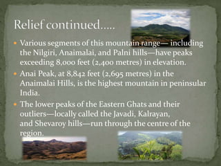  Various segments of this mountain range— including
the Nilgiri, Anaimalai, and Palni hills—have peaks
exceeding 8,000 feet (2,400 metres) in elevation.
 Anai Peak, at 8,842 feet (2,695 metres) in the
Anaimalai Hills, is the highest mountain in peninsular
India.
 The lower peaks of the Eastern Ghats and their
outliers—locally called the Javadi, Kalrayan,
and Shevaroy hills—run through the centre of the
region.
 