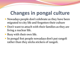 Changes in pongal culture
 Nowadays people don’t celebrate as they have been
migrated to city life and forgotten their culture
 Don’t want to attach with their families as they are
living a nuclear life.
 Busy with their own life.
 In pongal fest people nowadays don’t put rangoli
rather than they sticks stickers of rangoli.
 