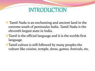 INTRODUCTION
 Tamil Nadu is an enchanting and ancient land in the
extreme south of peninsular India. Tamil Nadu is the
eleventh largest state in India.
Tamil is the official language and it is the worlds first
language.
Tamil culture is still followed by many peoples the
culture like cuisine, temple, dress, games, festivals, etc.
 