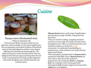 Cuisine
Pazaya sorru (fermented rice)
• Plays an important role
•It has the rare B6 B12 vitamins which are not
otherwise easily available in other food supplements.
This rice generates and harbors trillions of beneficial
bacteria that help digestion and has many disease
fighting and immunity developing agents. The
bacteria that grow in the intestines due to this rice
safeguard the internal organs and keep them fit and
ready. Consuming this rice helps quicker digestion
and wards off ageing, bone related ailments and
muscular pains.
•Banana leaves have a wide range of applications
because they are large, flexible, waterproof and
decorative.
•They are used for cooking, wrapping and food-
serving in a wide range of cuisines in tropical and
subtropical areas. They are used for decorative and
symbolic purposes in numerous Hindu
ceremonies. In traditional homebuilding in
tropical areas, roofs and fences are made with dry
banana-leaf thatch.
•The antioxidants (polyphenols) in banana leaf is
reported to help fight cancer. Banana leaves are
also used in some ayurvedic medicinal
preparations. By serving hot food on a banana
leaf, one could get a lot of those good stuff
although the leaf is hard to digest for human when
eaten as-is. It is hygienic.
 