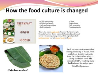 How the food culture is changed
As idlis are steamed, In dosa,
•Weight loss benefit Easy to digest
•Light and easy to digest High in protein
•Rich in vitamin Provides vitamin
•Rice is the major staple food of most of the Tamil people.
Normally lunch or dinner is a meal of steamed rice (choru)
served with accompanying items, which typically include
sambar, poriyal (curry), rasam, kootu and curd.
Fake banana leaf
As all necessary nutrients are lost
during processing of Maida, foods
made from it utilize nutrients
from the body for absorption. ...
Eating Maida also raises bad
cholesterol (LDL) resulting many
health issues like weight gain,
high blood pressure.
 
