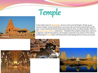 Temple
In the Indian state of Tamil Nadu, known as the Land of Temples. Nearly 33,000
ancient temples, many at least 800 to 1400 years old, are found scattered all over the
state. As per Tamilnadu Hindu Endowments Board, there are 38615 Temples. Most of
the largest hindu Temples reside here.[1] Studded with complex architecture, variety of
sculptures, and rich inscriptions, the temples remain the very essence of the culture
and heritage of Tamil land, with historical records dating back to at least 3,000 years.
 