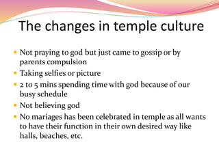The changes in temple culture
 Not praying to god but just came to gossip or by
parents compulsion
 Taking selfies or picture
 2 to 5 mins spending time with god because of our
busy schedule
 Not believing god
 No mariages has been celebrated in temple as all wants
to have their function in their own desired way like
halls, beaches, etc.
 