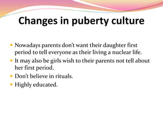 Changes in puberty culture
 Nowadays parents don’t want their daughter first
period to tell everyone as their living a nuclear life.
 It may also be girls wish to their parents not tell about
her first period.
 Don’t believe in rituals.
 Highly educated.
 