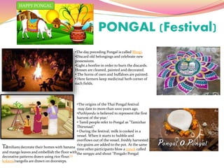PONGAL (Festival)
•The day preceding Pongal is called Bhogi.
•Discard old belongings and celebrate new
possessions.
•Light a bonfire in order to burn the discards.
Houses are cleaned, painted and decorated.
• The horns of oxen and buffaloes are painted.
• Here farmers keep medicinal herb corner of
each fields.
•The origins of the Thai Pongal festival
may date to more than 1000 years ago.
•Puthiyeedu is believed to represent the first
harvest of the year.
• Tamil people refer to Pongal as "Tamizhar
Thirunaal,“
• During the festival, milk is cooked in a
vessel. When it starts to bubble and
overflows out of the vessel, freshly harvested
rice grains are added to the pot. At the same
time other participants blow a conch called
the sanggu and shout "Pongalo Pongal
Tamilians decorate their homes with banana
and mango leaves and embellish the floor with
decorative patterns drawn using rice flour.[5]
kolams/rangolis are drawn on doorsteps.
HAPPY PONGAL
 