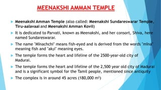MEENAKSHI AMMAN TEMPLE
 Meenakshi Amman Temple (also called: Meenakshi Sundareswarar Temple,
Tiru-aalavaai and Meenakshi Amman Kovil)
 It is dedicated to Parvati, known as Meenakshi, and her consort, Shiva, here
named Sundareswarar.
 The name "Mīnachchi" means fish-eyed and is derived from the words "mīna"
meaning fish and "akṣi" meaning eyes.
 The temple forms the heart and lifeline of the 2500-year-old city of
Madurai.
 The temple forms the heart and lifeline of the 2,500 year old city of Madurai
and is a significant symbol for the Tamil people, mentioned since antiquity
 The complex is in around 45 acres (180,000 m2)
 