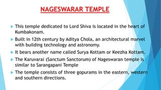 NAGESWARAR TEMPLE
 This temple dedicated to Lord Shiva is located in the heart of
Kumbakonam.
 Built in 12th century by Aditya Chola, an architectural marvel
with building technology and astronomy.
 It bears another name called Surya Kottam or Keezha Kottam.
 The Karuvarai (Sanctum Sanctorum) of Nageswaran temple is
similar to Sarangapani Temple
 The temple consists of three gopurams in the eastern, western
and southern directions.
 