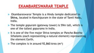 EKAMBARESWARAR TEMPLE
 Ekambareswarar Temple is a Hindu temple dedicated to
Shiva, located in Kanchipuram in the state of Tamil Nadu,
India.
 The temple gopuram (gateway tower) is 59m tall, which is
one of the tallest gopurams in India.
 It is one of the five major Shiva temples or Pancha Bootha
Sthalams (each representing a natural element) representing
the element Earth.
 The complex is in around 92,860 Area (m²)
 