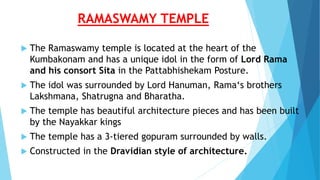 RAMASWAMY TEMPLE
 The Ramaswamy temple is located at the heart of the
Kumbakonam and has a unique idol in the form of Lord Rama
and his consort Sita in the Pattabhishekam Posture.
 The idol was surrounded by Lord Hanuman, Rama‘s brothers
Lakshmana, Shatrugna and Bharatha.
 The temple has beautiful architecture pieces and has been built
by the Nayakkar kings
 The temple has a 3-tiered gopuram surrounded by walls.
 Constructed in the Dravidian style of architecture.
 
