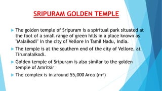 SRIPURAM GOLDEN TEMPLE
 The golden temple of Sripuram is a spiritual park situated at
the foot of a small range of green hills in a place known as
"Malaikodi" in the city of Vellore in Tamil Nadu, India.
 The temple is at the southern end of the city of Vellore, at
Tirumalaikodi.
 Golden temple of Sripuram is also similar to the golden
temple of Amritsir
 The complex is in around 55,000 Area (m²)
 