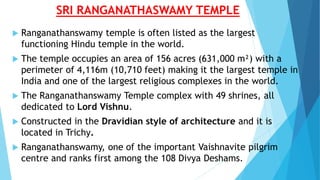 SRI RANGANATHASWAMY TEMPLE
 Ranganathanswamy temple is often listed as the largest
functioning Hindu temple in the world.
 The temple occupies an area of 156 acres (631,000 m²) with a
perimeter of 4,116m (10,710 feet) making it the largest temple in
India and one of the largest religious complexes in the world.
 The Ranganathanswamy Temple complex with 49 shrines, all
dedicated to Lord Vishnu.
 Constructed in the Dravidian style of architecture and it is
located in Trichy.
 Ranganathanswamy, one of the important Vaishnavite pilgrim
centre and ranks first among the 108 Divya Deshams.
 