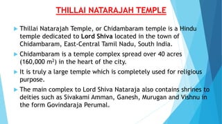 THILLAI NATARAJAH TEMPLE
 Thillai Natarajah Temple, or Chidambaram temple is a Hindu
temple dedicated to Lord Shiva located in the town of
Chidambaram, East-Central Tamil Nadu, South India.
 Chidambaram is a temple complex spread over 40 acres
(160,000 m2) in the heart of the city.
 It is truly a large temple which is completely used for religious
purpose.
 The main complex to Lord Shiva Nataraja also contains shrines to
deities such as Sivakami Amman, Ganesh, Murugan and Vishnu in
the form Govindaraja Perumal.
 