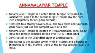ANNAMALAIYAR TEMPLE
 Annamalaiyar Temple is a noted Hindu temple dedicated to
Lord Shiva, and it is the second largest temple (by the area
used completely for religious purpose).
 It has got four stately towers on all the four sides and four high
stone walls just like the rampart walls of a fort.
 Annamalaiyar Temple is located in Tiruvannamalai, Tamil Nadu,
India and temple complex spread over 101171 area (m²)
 Constructed in the Dravidian style of architecture.
 The tallest is the eastern tower, with 11 stories and a height of
66 metres (217 ft), making it one of the tallest temple towers in
India.
 