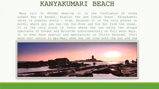 Many call it KOODAL meaning it is the Confluence of three
oceans Bay of Bengal, Arabian Sea and Indian Ocean. Kanyakumari
shore is popular world - wide, because it is the only places on
earth, where you can see the Sun Rise and Sun Set from the ocean.
It is the only place in India where one can enjoy the unique
spectacle of Sunset and Moonrise simultaneously on full moon days.
It is even more special and spectacular on Chitra Paurnami [full
moon that occurs in Apr-May] when one can view both the sun and the
moon facing each other on the same horizon, a rare sight of unique
grandeur, which seems to happen by prior arrangement.
KANYAKUMARI BEACH
 