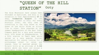 The Blue Mountains have always been
shrouded in mysticism, and Ooty is no
exception to that. Approximately 85 km
away, Coimbatore Airport is the
aerodrome closest to Ooty. For every
mountain lover, the very idea of
travelling to the city known as the
Queen of the Hills holds an allure
like no other. Once regarded as the
summer headquarters of the East India
Company (and for a very good reason),
Ooty, also known as Udagamandalam, is
a hill station in Tamil Nadu which
serves as a very popular tourist
destination for anyone looking for a
picturesque place to relax and
unwind. Ooty is nestled amidst the
Nilgiri hills at an altitude of 2,240
meters above sea level and enjoys a
favourable climate all year round.
Known For : Nilgiri Mountain
“QUEEN OF THE HILL
STATION” Ooty
 