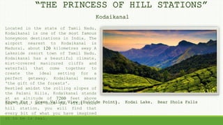 Located in the state of Tamil Nadu,
Kodaikanal is one of the most famous
honeymoon destinations in India. The
airport nearest to Kodaikanal is
Madurai, about 120 kilometres away A
Lakeside resort town of Tamil Nadu,
Kodaikanal has a beautiful climate,
mist-covered manicured cliffs and
waterfall that come together to
create the ideal setting for a
perfect getaway. Kodaikanal means
'the gift of the forests'.
Nestled amidst the rolling slopes of
the Palani Hills, Kodaikanal stands
at an altitude of 7200 feet above
sea level, and once you visit this
hill station, you will find that
every bit of what you have imagined
it to be is real.
“THE PRINCESS OF HILL STATIONS”
Kodaikanal
Known For : Green Valley View (Suicide Point), Kodai Lake, Bear Shola Falls
 
